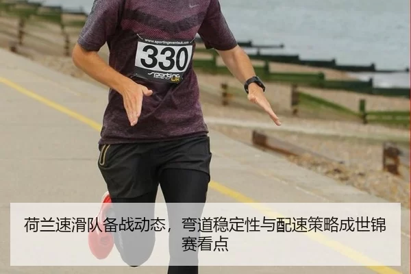荷兰速滑队备战动态，弯道稳定性与配速策略成世锦赛看点